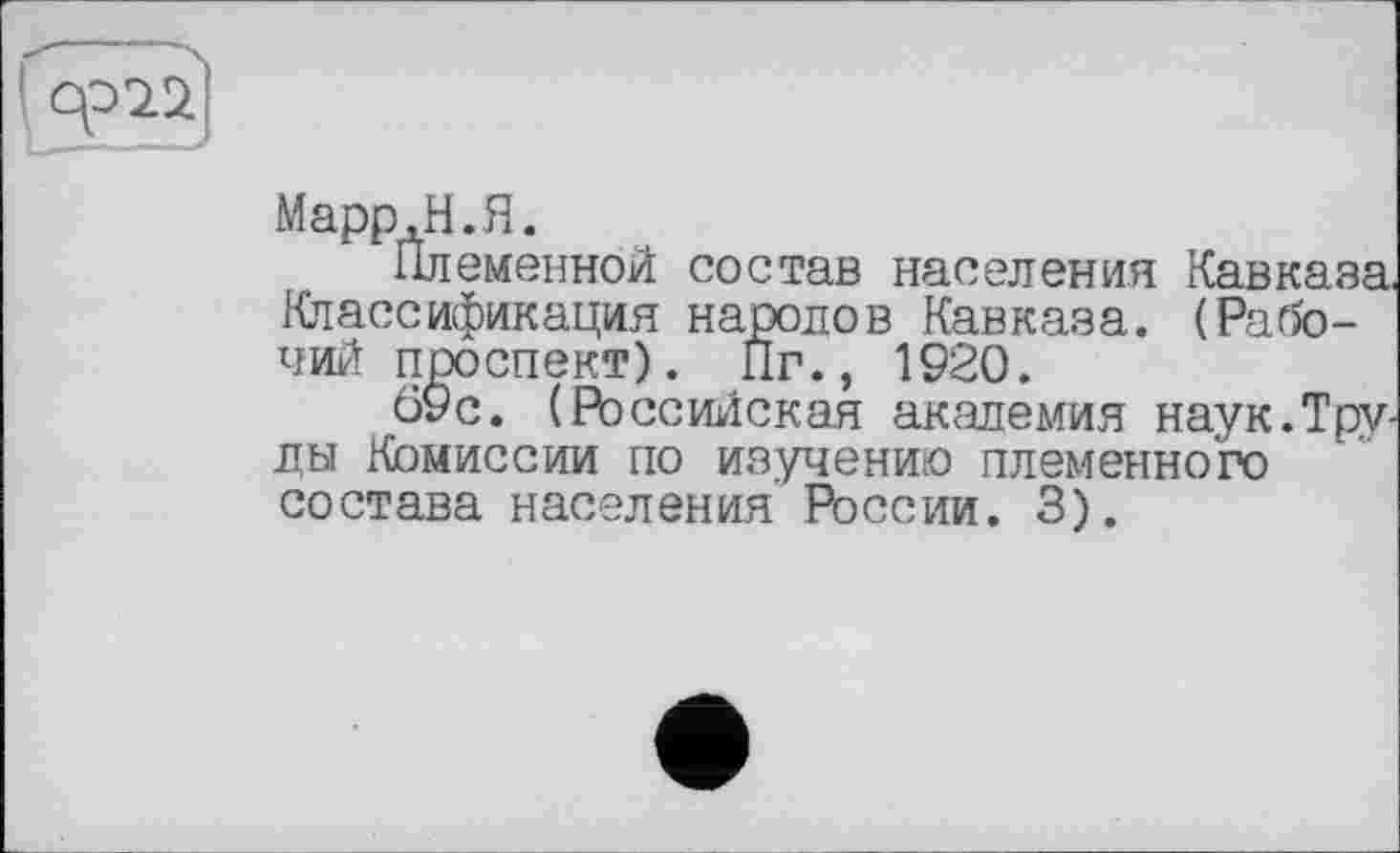 ﻿Марр, Н. Я.
Племенной состав населения Кавказа, Классификация народов Кавказа. (Рабочий проспект). Пг., 1920.
69с. (Российская академия наук.Труды Комиссии по изучению племенного состава населения России. 3).